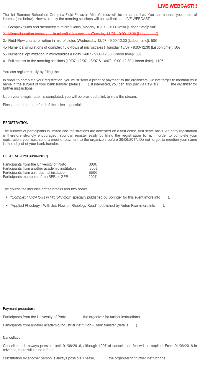LIVE WEBCAST!!!

The 1st Summer School on Complex Fluid-Flows in Microfluidics will be streamed live. You can choose your topic of interest (see below). However, only the morning sessions will be available on LIVE WEBCAST.

1.- Complex fluids and rheometry in microfluidics (Monday 10/07 - 9:00-12:30 [Lisbon time]): 50€
2.- Microfabrication techniques in microfluidics devices (Tuesday 11/07 - 9:00-12:30 [Lisbon time])
3.- Fluid-Flow characterization in microfluidics (Wednesday 12/07 - 9:00-12:30 [Lisbon time]): 50€
4.- Numerical simulations of complex fluid-flows at microscales (Thursday 13/07 - 9:00-12:30 [Lisbon time]): 50€
5.- Numerical optimization in microfluidics (Friday 14/07 - 9:00-12:30 [Lisbon time]): 50€
6.- Full access to the morning sessions (10/07, 12/07, 13/07 & 14/07 - 9:00-12:30 [Lisbon time]): 110€

You can register easily by filling the e-registration form.

In order to complete your registration, you must send a proof of payment to the organizers. Do not forget to mention your name in the subject of your bank transfer (details here). If interested, you can also pay via PayPal (contact the organizer for further instructions). 

Upon your e-registration is completed, you will be provided a link to view the stream.

Please, note that no refund of the e-fee is possible.



REGISTRATION

The number of participants is limited and registrations are accepted on a first come, first serve basis. An early registration is therefore strongly encouraged. You can register easily by filling the registration form. In order to complete your registration, you must send a proof of payment to the organizers before 30/06/2017. Do not forget to mention your name in the subject of your bank transfer.


REGULAR (until 30/06/2017) 

Participants from the University of Porto                       300€
Participants from another academic institution              350€
Participants from an industrial institution                       550€
Participants members of the SPR or GER                     200€

 
The course fee includes coffee breaks and two books:

“Complex Fluid-Flows in Microfluidics” specially published by Springer for this event (more info here).

“Applied Rheology - With Joe Flow on Rheology Road”, published by Anton Paar (more info here).
























Payment procedure:

Participants from the University of Porto - Contact the organizer for further instructions.

Participants from another academic/industrial institution - Bank transfer (details here) 


Cancellation:

Cancellation is always possible until 01/06/2016, although 100€ of cancellation fee will be applied. From 01/06/2016 in advance, there will be no refund. 

Substitution by another person is always possible. Please, contact the organizer for further instructions.


